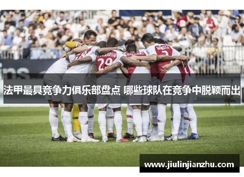 法甲最具竞争力俱乐部盘点 哪些球队在竞争中脱颖而出