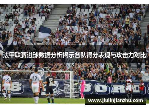 法甲联赛进球数据分析揭示各队得分表现与攻击力对比