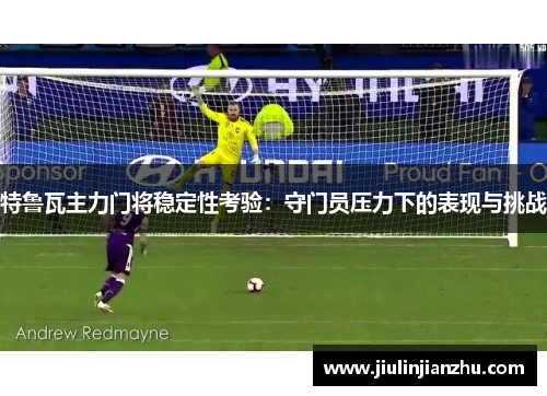 特鲁瓦主力门将稳定性考验：守门员压力下的表现与挑战