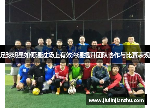 足球明星如何通过场上有效沟通提升团队协作与比赛表现